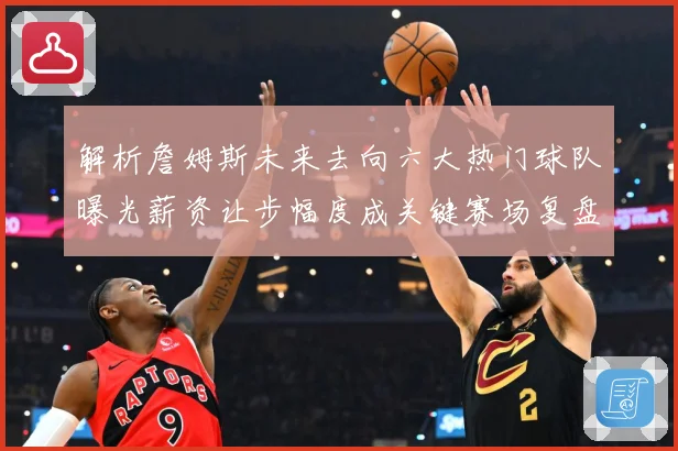 解析詹姆斯未来去向六大热门球队曝光薪资让步幅度成关键赛场复盘-深度解析