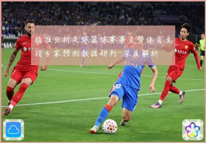 精准分析足球篮球赛事走势体育竞猜专家预测数据研判-深度解析