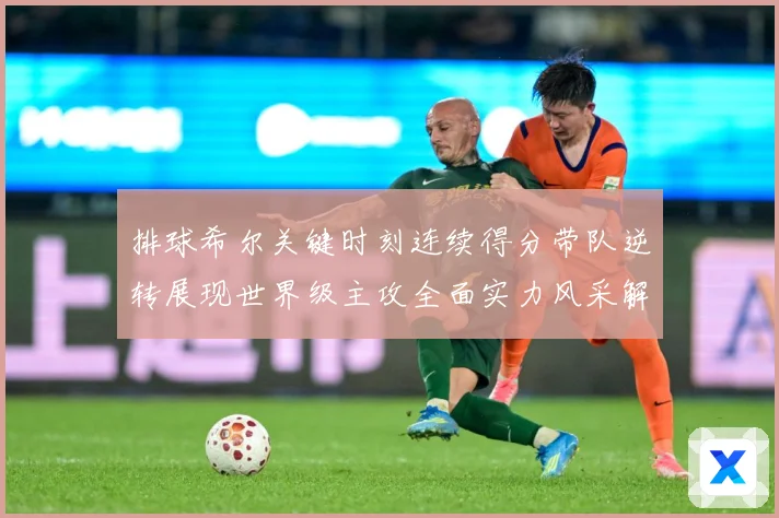 排球希尔关键时刻连续得分带队逆转展现世界级主攻全面实力风采解析-深度解析