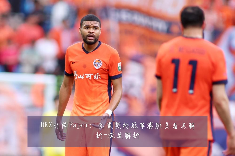 DRX对阵Paper:无畏契约冠军赛胜负看点解析-深度解析