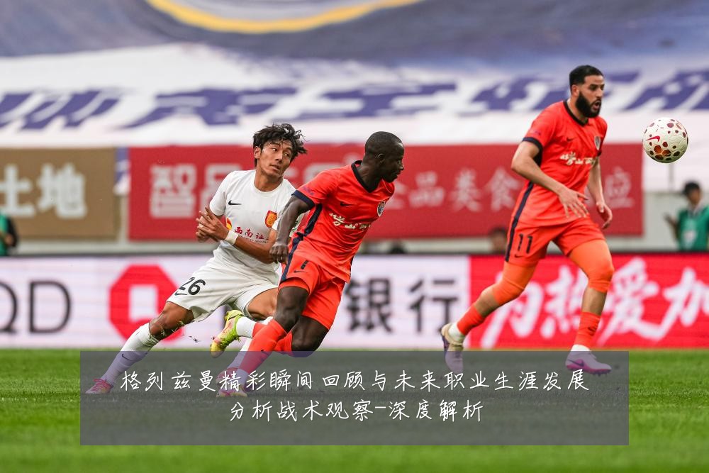 格列兹曼精彩瞬间回顾与未来职业生涯发展分析战术观察-深度解析